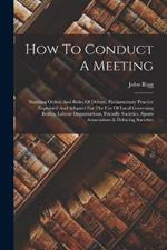 How To Conduct A Meeting: Standing Orders And Rules Of Debate. Parliamentary Practice Explained And Adapted For The Use Of Local Governing Bodies, Labour Organizations, Friendly Societies, Sports Associations & Debating Societies