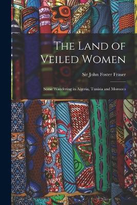 The Land of Veiled Women; Some Wandering in Algeria, Tunisia and Morocco - Fraser John Foster - cover