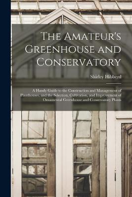 The Amateur's Greenhouse and Conservatory: A Handy Guide to the Construction and Management of Planthouses, and the Selection, Cultivation, and Improvement of Ornamental Greenhouse and Conservatory Plants - Shirley Hibberd - cover