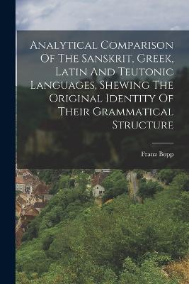 Analytical Comparison Of The Sanskrit, Greek, Latin And Teutonic Languages, Shewing The Original Identity Of Their Grammatical Structure - Franz Bopp - cover