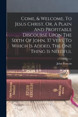 Come, & Welcome, To Jesus Christ, Or, A Plain And Profitable Discourse Upon The Sixth Of John, 37 Vers. To Which Is Added, The One Thing Is Needful - John Bunyan - cover