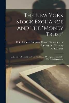 The New York Stock Exchange And The money Trust: A Review Of The Report To The House Of Representatives By The Pujo Committee - H S Martin - cover