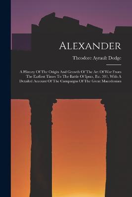 Alexander: A History Of The Origin And Growth Of The Art Of War From The Earliest Times To The Battle Of Ipsus, B.c. 301, With A Detailed Account Of The Campaigns Of The Great Macedonian - Theodore Ayrault Dodge - cover