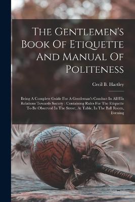 The Gentlemen's Book Of Etiquette And Manual Of Politeness: Being A Complete Guide For A Gentleman's Conduct In All His Relations Towards Society: Containing Rules For The Etiquette To Be Observed In The Street, At Table, In The Ball Room, Evening - Cecil B Hartley - cover