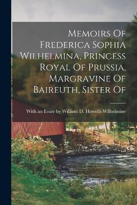 Memoirs Of Frederica Sophia Wilhelmina, Princess Royal Of Prussia, Margravine Of Baireuth, Sister Of - With an Essay William D Howells - cover