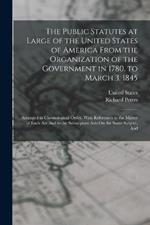 The Public Statutes at Large of the United States of America From the Organization of the Government in 1780, to March 3, 1845: Arranged in Chronological Order. With References to the Matter of Each Act And to the Subsequent Acts On the Same Subject, And