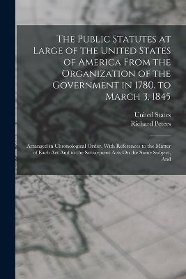 The Public Statutes at Large of the United States of America From the Organization of the Government in 1780, to March 3, 1845: Arranged in Chronological Order. With References to the Matter of Each Act And to the Subsequent Acts On the Same Subject, And - Richard Peters - cover