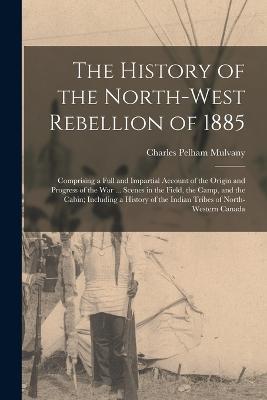 The History of the North-West Rebellion of 1885: Comprising a Full and Impartial Account of the Origin and Progress of the War ... Scenes in the Field, the Camp, and the Cabin; Including a History of the Indian Tribes of North-Western Canada - Charles Pelham Mulvany - cover