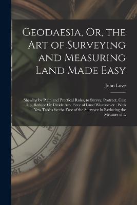 Geodaesia, Or, the Art of Surveying and Measuring Land Made Easy: Shewing by Plain and Practical Rules, to Survey, Protract, Cast Up, Reduce Or Divide Any Piece of Land Whatsoever: With New Tables for the Ease of the Surveyor in Reducing the Measure of L - John Love - cover