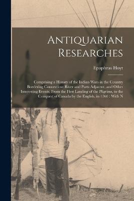 Antiquarian Researches: Comprising a History of the Indian Wars in the Country Bordering Connecticut River and Parts Adjacent, and Other Interesting Events, From the First Landing of the Pilgrims, to the Conquest of Canada by the English, in 1760: With N - Epaphras Hoyt - cover