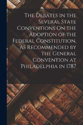 The Debates in the Several State Conventions On the Adoption of the Federal Constitution, As Recommended by the General Convention at Philadelphia in 1787 - Anonymous - cover