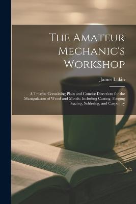 The Amateur Mechanic's Workshop: A Treatise Containing Plain and Concise Directions for the Manipulation of Wood and Metals: Including Casting, Forging Brazing, Soldering, and Carpentry - James Lukin - cover