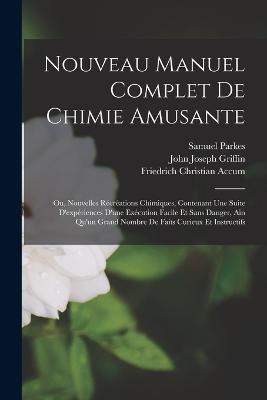 Nouveau Manuel Complet De Chimie Amusante: Ou, Nouvelles Récréations Chimiques, Contenant Une Suite D'expériences D'une Exécution Facile Et Sans Danger, Ain Qu'un Grand Nombre De Faits Curieux Et Instructifs - John Joseph Griffin,Friedrich Christian Accum,Samuel Parkes - cover