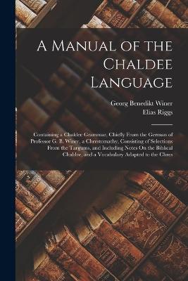 A Manual of the Chaldee Language: Containing a Chaldee Grammar, Chiefly From the German of Professor G. B. Winer, a Chrestomathy, Consisting of Selections From the Targums, and Including Notes On the Biblical Chaldee, and a Vocabulary Adapted to the Chres - Georg Benedikt Winer,Elias Riggs - cover