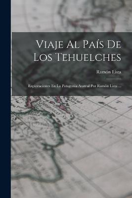 Viaje Al País De Los Tehuelches: Exploraciones En La Patagonia Austral Por Ramón Lista ... - Ramón Lista - cover