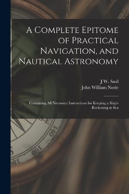 A Complete Epitome of Practical Navigation, and Nautical Astronomy: Containing All Necessary Instructions for Keeping a Ship's Reckoning at Sea - John William Norie,J W Saul - cover