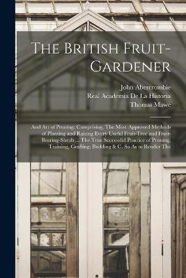 The British Fruit-Gardener: And Art of Pruning: Comprising, The Most Approved Methods of Planting and Raising Every Useful Fruit-Tree and Fruit-Bearing-Shrub ... The True Successful Practice of Pruning, Training, Grafting, Budding & C. So As to Render The - John Abercrombie,Real Academia De La Historia,Thomas Mawe - cover