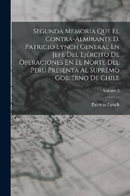 Segunda Memoria Que El Contra-Almirante D. Patricio Lynch General En Jefe Del Ejercito De Operaciones En El Norte Del Peru Presenta Al Supremo Gobierno De Chile; Volume 2 - Patricio Lynch - cover