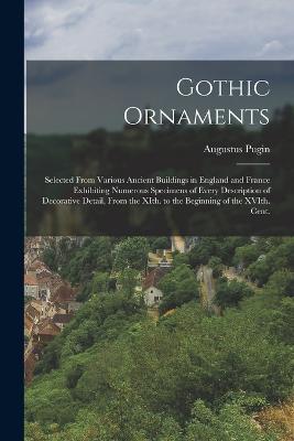 Gothic Ornaments: Selected From Various Ancient Buildings in England and France Exhibiting Numerous Specimens of Every Description of Decorative Detail, From the XIth. to the Beginning of the XVIth. Cent. - Augustus Pugin - cover