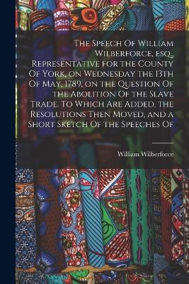 The Speech Of William Wilberforce, esq., Representative for the County Of York, on Wednesday the 13th Of May, 1789, on the Question Of the Abolition Of the Slave Trade. To Which are Added, the Resolutions Then Moved, and a Short Sketch Of the Speeches Of - William Wilberforce - cover