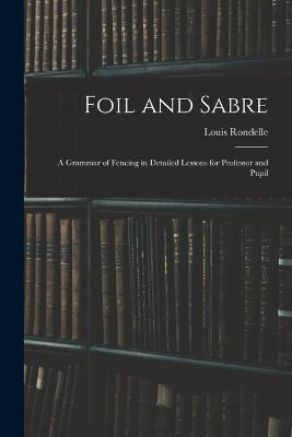 Foil and Sabre; a Grammar of Fencing in Detailed Lessons for Professor and Pupil - Louis Rondelle - cover