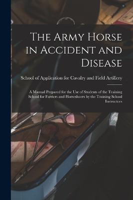 The Army Horse in Accident and Disease: A Manual Prepared for the use of Students of the Training School for Farriers and Horseshoers by the Training School Instructors - cover