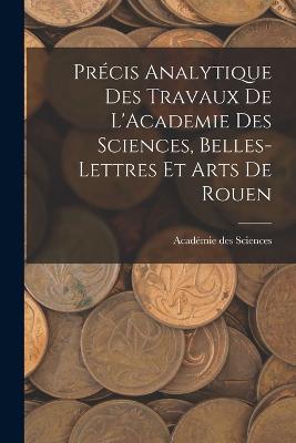 Precis Analytique des Travaux de L'Academie des Sciences, Belles-lettres et Arts de Rouen - Academie Des Sciences - cover