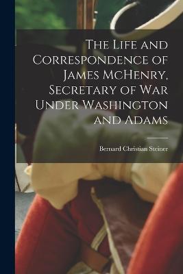 The Life and Correspondence of James McHenry, Secretary of War Under Washington and Adams - Steiner Bernard Christian - cover