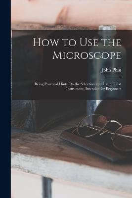 How to Use the Microscope: Being Practical Hints On the Selection and Use of That Instrument, Intended for Beginners - John Phin - cover