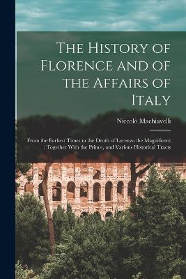 The History of Florence and of the Affairs of Italy: From the Earliest Times to the Death of Lorenzo the Magnificent: Together With the Prince, and Various Historical Tracts - Niccolò Machiavelli - cover