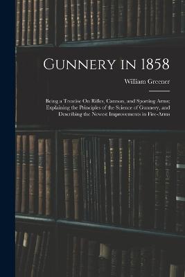 Gunnery in 1858: Being a Treatise On Rifles, Cannon, and Sporting Arms; Explaining the Principles of the Science of Gunnery, and Describing the Newest Improvements in Fire-Arms - William Greener - cover