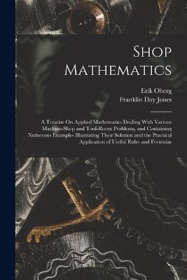 Shop Mathematics: A Treatise On Applied Mathematics Dealing With Various Machine-Shop and Tool-Room Problems, and Containing Numerous Examples Illustrating Their Solution and the Practical Application of Useful Rules and Formulas - Erik Oberg,Franklin Day Jones - cover