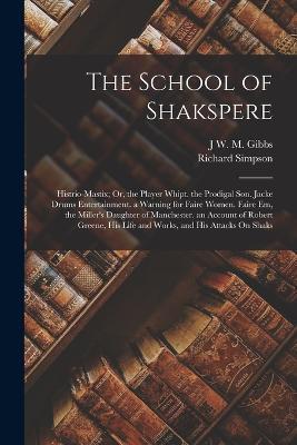 The School of Shakspere: Histrio-Mastix; Or, the Player Whipt. the Prodigal Son. Jacke Drums Entertainment. a Warning for Faire Women. Faire Em, the Miller's Daughter of Manchester. an Account of Robert Greene, His Life and Works, and His Attacks On Shaks - Richard Simpson,J W M Gibbs - cover