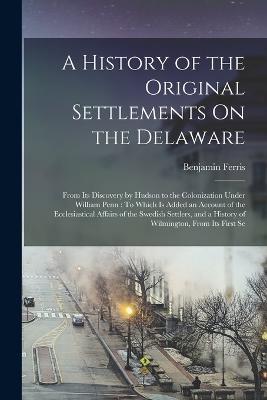 A History of the Original Settlements On the Delaware: From Its Discovery by Hudson to the Colonization Under William Penn: To Which Is Added an Account of the Ecclesiastical Affairs of the Swedish Settlers, and a History of Wilmington, From Its First Se - Benjamin Ferris - cover