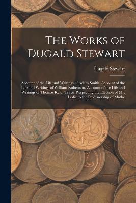 The Works of Dugald Stewart: Account of the Life and Writings of Adam Smith. Account of the Life and Writings of William Robertson. Account of the Life and Writings of Thomas Reid. Tracts Respecting the Election of Mr. Leslie to the Professorship of Mathe - Dugald Stewart - cover