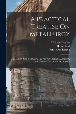 A Practical Treatise On Metallurgy: Lead, Silver, Zinc, Cadmium, Tin, Mercury, Bismuth, Antimony, Nickel, Arsenic, Gold, Platinum, Sulphur - William Crookes,Bruno Kerl,Ernst Otto Roehrig - cover