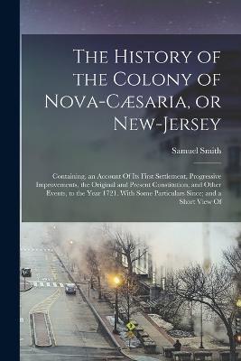 The History of the Colony of Nova-Caesaria, or New-Jersey: Containing, an Account Of its First Settlement, Progressive Improvements, the Original and Present Constitution, and Other Events, to the Year 1721. With Some Particulars Since; and a Short View Of - Samuel Smith - cover