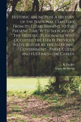 Historic Arlington. A History of the National Cemetery From its Establishment to the Present Time, With Sketches of the Historic Personages who Occupied the Estate Previous to its Seizure by the National Government--Parke Custis and his Times--the Career - K Decker,Angus McSween - cover