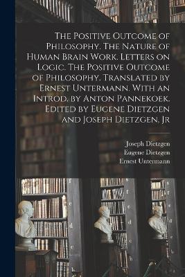 The Positive Outcome of Philosophy. The Nature of Human Brain Work. Letters on Logic. The Positive Outcome of Philosophy. Translated by Ernest Untermann. With an Introd. by Anton Pannekoek. Edited by Eugene Dietzgen and Joseph Dietzgen, Jr - Untermann Ernest,Dietzgen Joseph 1828-1888,Dietzgen Eugene - cover