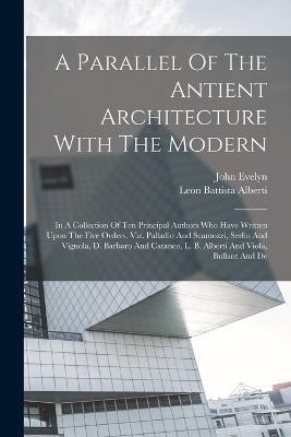 A Parallel Of The Antient Architecture With The Modern: In A Collection Of Ten Principal Authors Who Have Written Upon The Five Orders, Viz. Palladio And Scamozzi, Serlio And Vignola, D. Barbaro And Cataneo, L. B. Alberti And Viola, Bullant And De - Leon Battista Alberti,John Evelyn - cover