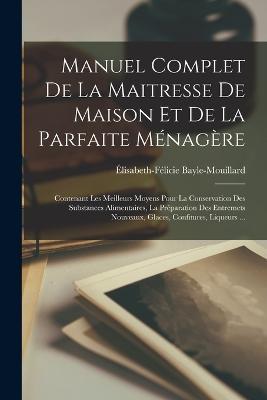 Manuel Complet De La Maitresse De Maison Et De La Parfaite Ménagère: Contenant Les Meilleurs Moyens Pour La Conservation Des Substances Alimentaires, La Préparation Des Entremets Nouveaux, Glaces, Confitures, Liqueurs ... - Élisabeth-Félicie Bayle-Mouillard - cover