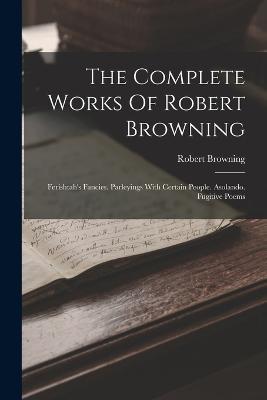 The Complete Works Of Robert Browning: Ferishtah's Fancies. Parleyings With Certain People. Asolando. Fugitive Poems - Robert Browning - cover