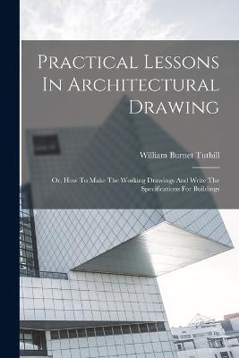 Practical Lessons In Architectural Drawing: Or, How To Make The Working Drawings And Write The Specifications For Buildings - William Burnet Tuthill - cover