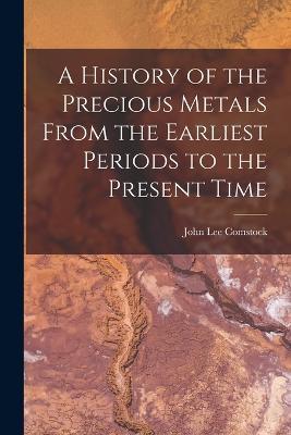 A History of the Precious Metals From the Earliest Periods to the Present Time - John Lee Comstock - cover