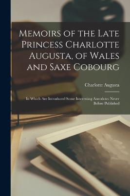 Memoirs of the Late Princess Charlotte Augusta, of Wales and Saxe Cobourg: In Which Are Introduced Some Interesting Anecdotes Never Before Published - Charlotte Augusta - cover