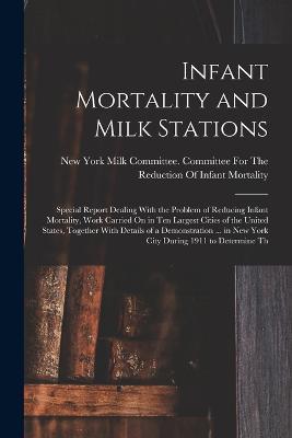 Infant Mortality and Milk Stations: Special Report Dealing With the Problem of Reducing Infant Mortality, Work Carried On in Ten Largest Cities of the United States, Together With Details of a Demonstration ... in New York City During 1911 to Determine Th - cover