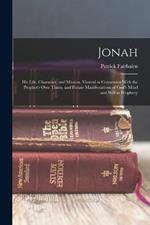 Jonah: His Life, Character, and Mission, Viewed in Connexion With the Prophet's Own Times, and Future Manifestations of God's Mind and Will in Prophecy