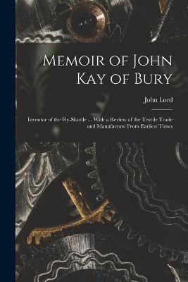 Memoir of John Kay of Bury: Inventor of the Fly-Shuttle ... With a Review of the Textile Trade and Manufacture From Earliest Times - John Lord - cover