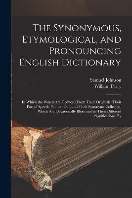 The Synonymous, Etymological, and Pronouncing English Dictionary: In Which the Words Are Deduced From Their Originals, Their Part of Speech Pointed Out, and Their Synonyms Collected, Which Are Occasionally Illustrated in Their Different Significations, By - Samuel Johnson,William Perry - cover