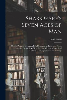 Shakspeare's Seven Ages of Man: Or, the Progress of Human Life. Illustrated by Prose and Verse, From the Works of the Most Eminent Writers. With a Brief Memoir of Shakspeare and His Writings - John Evans - cover